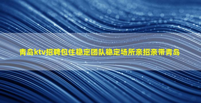 青岛ktv招聘包住稳定团队稳定场所亲招亲带青岛